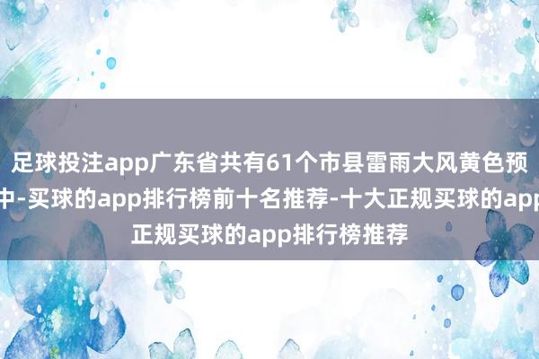 足球投注app广东省共有61个市县雷雨大风黄色预警信号顺利中-买球的app排行榜前十名推荐-十大正规买球的app排行榜推荐