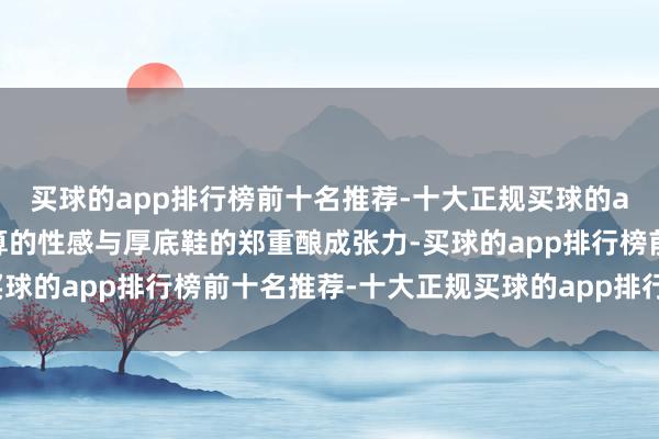 买球的app排行榜前十名推荐-十大正规买球的app排行榜推荐斜肩盘算的性感与厚底鞋的郑重酿成张力-买球的app排行榜前十名推荐-十大正规买球的app排行榜推荐