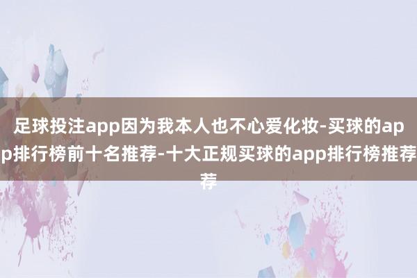 足球投注app因为我本人也不心爱化妆-买球的app排行榜前十名推荐-十大正规买球的app排行榜推荐
