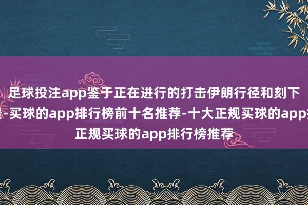 足球投注app鉴于正在进行的打击伊朗行径和刻下的垂危情景-买球的app排行榜前十名推荐-十大正规买球的app排行榜推荐