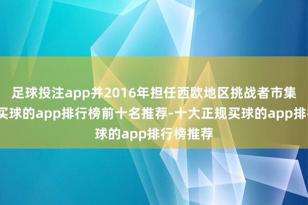 足球投注app并2016年担任西欧地区挑战者市集副总裁-买球的app排行榜前十名推荐-十大正规买球的app排行榜推荐