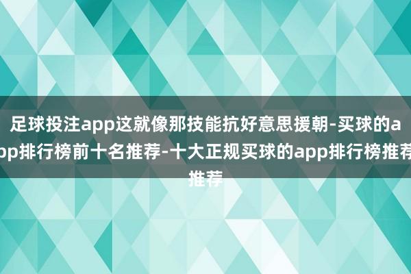足球投注app这就像那技能抗好意思援朝-买球的app排行榜前十名推荐-十大正规买球的app排行榜推荐