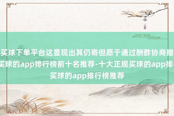 买球下单平台这显现出其仍寄但愿于通过酬酢协商措置不对-买球的app排行榜前十名推荐-十大正规买球的app排行榜推荐