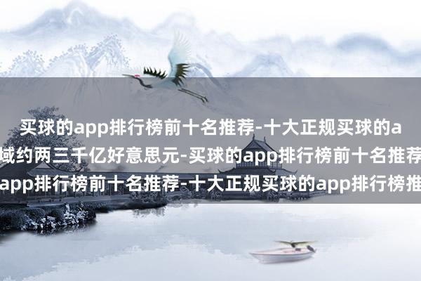 买球的app排行榜前十名推荐-十大正规买球的app排行榜推荐对应畛域约两三千亿好意思元-买球的app排行榜前十名推荐-十大正规买球的app排行榜推荐
