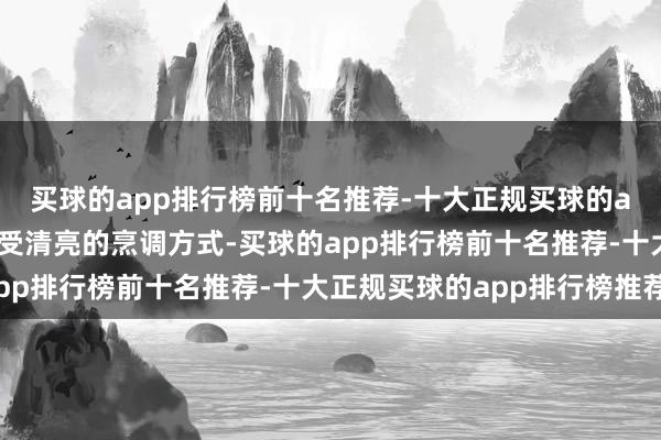 买球的app排行榜前十名推荐-十大正规买球的app排行榜推荐同期领受清亮的烹调方式-买球的app排行榜前十名推荐-十大正规买球的app排行榜推荐