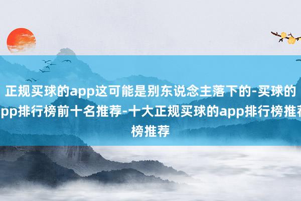 正规买球的app这可能是别东说念主落下的-买球的app排行榜前十名推荐-十大正规买球的app排行榜推荐
