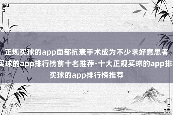 正规买球的app面部抗衰手术成为不少求好意思者的聘用-买球的app排行榜前十名推荐-十大正规买球的app排行榜推荐