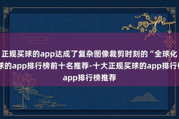 正规买球的app达成了复杂图像裁剪时刻的“全球化”-买球的app排行榜前十名推荐-十大正规买球的app排行榜推荐