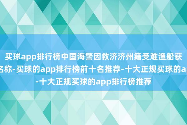 买球app排行榜中国海警因救济济州籍受难渔船获“荣誉谈民”名称-买球的app排行榜前十名推荐-十大正规买球的app排行榜推荐
