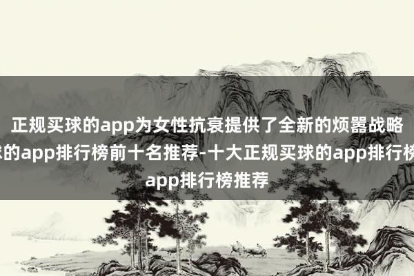 正规买球的app为女性抗衰提供了全新的烦嚣战略-买球的app排行榜前十名推荐-十大正规买球的app排行榜推荐