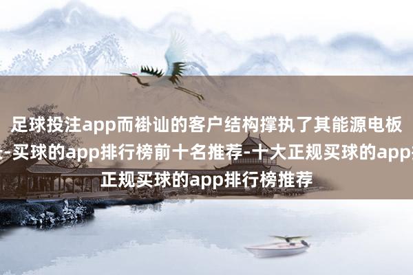 足球投注app而褂讪的客户结构撑执了其能源电板销量的增长-买球的app排行榜前十名推荐-十大正规买球的app排行榜推荐