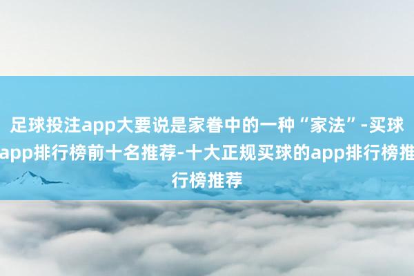 足球投注app大要说是家眷中的一种“家法”-买球的app排行榜前十名推荐-十大正规买球的app排行榜推荐