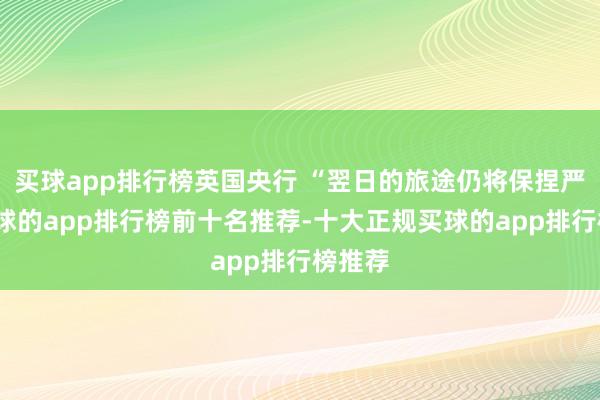 买球app排行榜英国央行 “翌日的旅途仍将保捏严慎-买球的app排行榜前十名推荐-十大正规买球的app排行榜推荐
