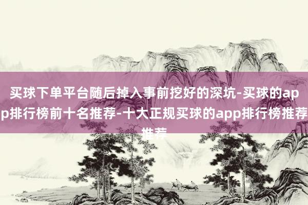 买球下单平台随后掉入事前挖好的深坑-买球的app排行榜前十名推荐-十大正规买球的app排行榜推荐