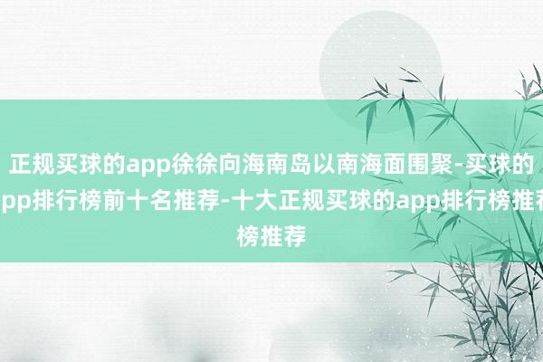 正规买球的app徐徐向海南岛以南海面围聚-买球的app排行榜前十名推荐-十大正规买球的app排行榜推荐