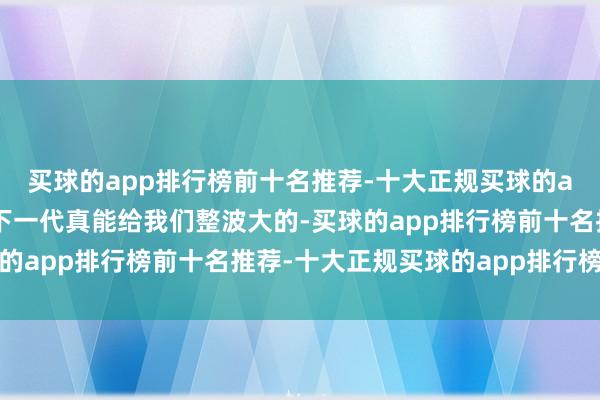 买球的app排行榜前十名推荐-十大正规买球的app排行榜推荐说不定下一代真能给我们整波大的-买球的app排行榜前十名推荐-十大正规买球的app排行榜推荐