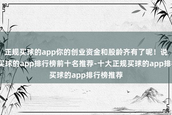 正规买球的app你的创业资金和股龄齐有了呢！说完之后-买球的app排行榜前十名推荐-十大正规买球的app排行榜推荐