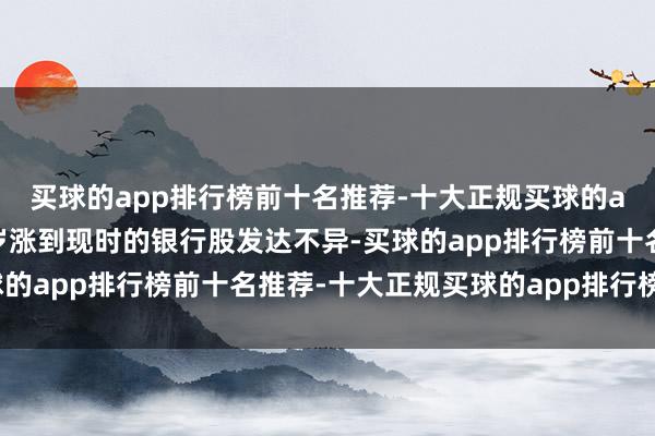 买球的app排行榜前十名推荐-十大正规买球的app排行榜推荐就像客岁涨到现时的银行股发达不异-买球的app排行榜前十名推荐-十大正规买球的app排行榜推荐