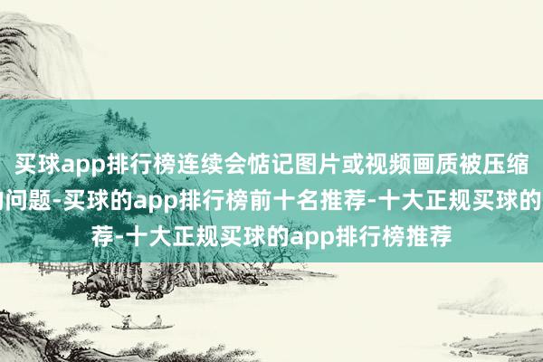买球app排行榜连续会惦记图片或视频画质被压缩以及聊天刷屏的问题-买球的app排行榜前十名推荐-十大正规买球的app排行榜推荐
