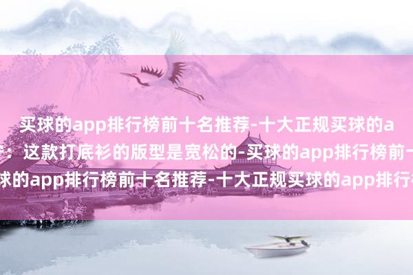 买球的app排行榜前十名推荐-十大正规买球的app排行榜推荐解放安宁：这款打底衫的版型是宽松的-买球的app排行榜前十名推荐-十大正规买球的app排行榜推荐