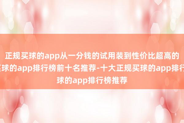 正规买球的app从一分钱的试用装到性价比超高的正装-买球的app排行榜前十名推荐-十大正规买球的app排行榜推荐