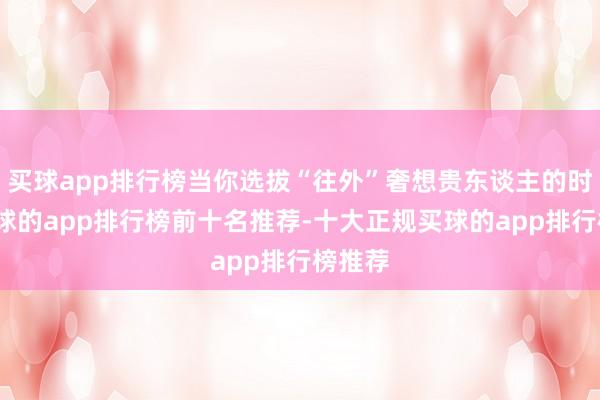 买球app排行榜当你选拔“往外”奢想贵东谈主的时辰-买球的app排行榜前十名推荐-十大正规买球的app排行榜推荐
