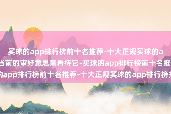 买球的app排行榜前十名推荐-十大正规买球的app排行榜推荐你得用当前的审好意思来看待它-买球的app排行榜前十名推荐-十大正规买球的app排行榜推荐