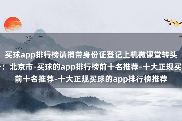 买球app排行榜请捎带身份证登记上机微课堂转头宽容报名参预发布于：北京市-买球的app排行榜前十名推荐-十大正规买球的app排行榜推荐