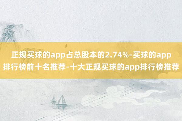 正规买球的app占总股本的2.74%-买球的app排行榜前十名推荐-十大正规买球的app排行榜推荐