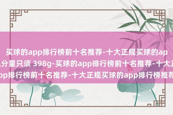 买球的app排行榜前十名推荐-十大正规买球的app排行榜推荐它的整机分量只须 398g-买球的app排行榜前十名推荐-十大正规买球的app排行榜推荐
