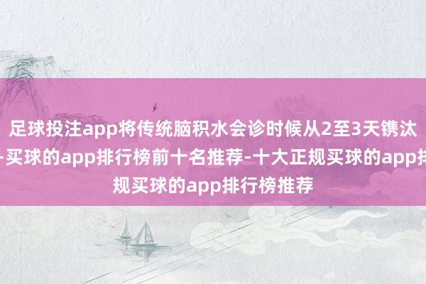 足球投注app将传统脑积水会诊时候从2至3天镌汰到30分钟-买球的app排行榜前十名推荐-十大正规买球的app排行榜推荐