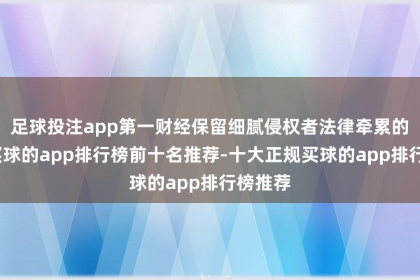 足球投注app第一财经保留细腻侵权者法律牵累的权力-买球的app排行榜前十名推荐-十大正规买球的app排行榜推荐