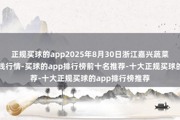正规买球的app2025年8月30日浙江嘉兴蔬菜批发往返阛阓价钱行情-买球的app排行榜前十名推荐-十大正规买球的app排行榜推荐