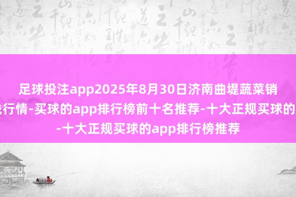 足球投注app2025年8月30日济南曲堤蔬菜销售有限公司价钱行情-买球的app排行榜前十名推荐-十大正规买球的app排行榜推荐