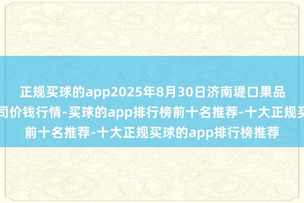 正规买球的app2025年8月30日济南堤口果品批发发展有限职守公司价钱行情-买球的app排行榜前十名推荐-十大正规买球的app排行榜推荐