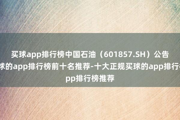 买球app排行榜中国石油（601857.SH）公告称-买球的app排行榜前十名推荐-十大正规买球的app排行榜推荐