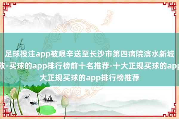 足球投注app被艰辛送至长沙市第四病院滨水新城院区急诊急救-买球的app排行榜前十名推荐-十大正规买球的app排行榜推荐
