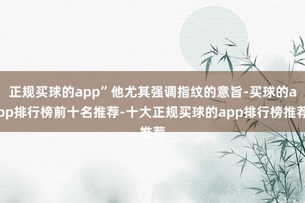 正规买球的app”他尤其强调指纹的意旨-买球的app排行榜前十名推荐-十大正规买球的app排行榜推荐