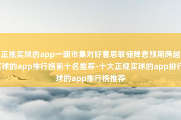 正规买球的app一朝市集对好意思联储降息预期跨越85%-买球的app排行榜前十名推荐-十大正规买球的app排行榜推荐