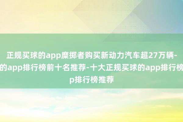 正规买球的app糜掷者购买新动力汽车超27万辆-买球的app排行榜前十名推荐-十大正规买球的app排行榜推荐