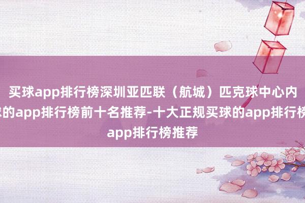 买球app排行榜深圳亚匹联（航城）匹克球中心内-买球的app排行榜前十名推荐-十大正规买球的app排行榜推荐