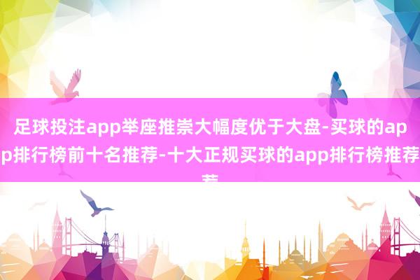 足球投注app举座推崇大幅度优于大盘-买球的app排行榜前十名推荐-十大正规买球的app排行榜推荐