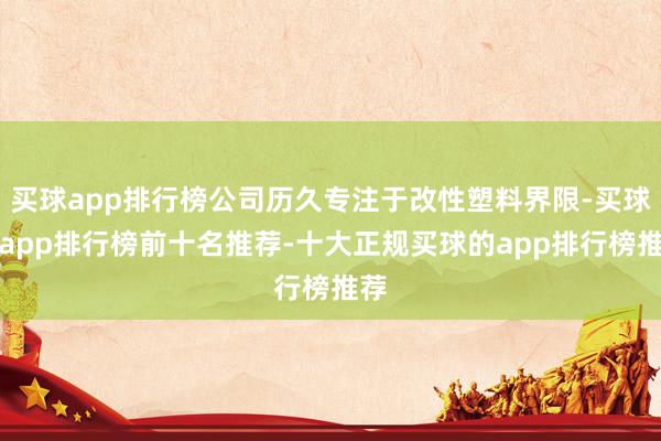 买球app排行榜公司历久专注于改性塑料界限-买球的app排行榜前十名推荐-十大正规买球的app排行榜推荐