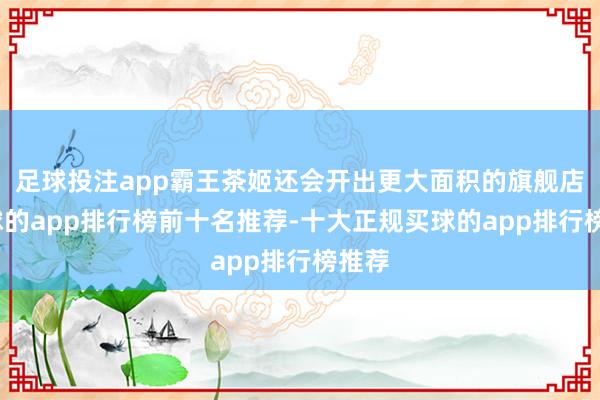 足球投注app霸王茶姬还会开出更大面积的旗舰店-买球的app排行榜前十名推荐-十大正规买球的app排行榜推荐