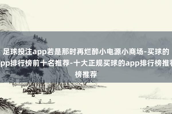足球投注app若是那时再烂醉小电源小商场-买球的app排行榜前十名推荐-十大正规买球的app排行榜推荐