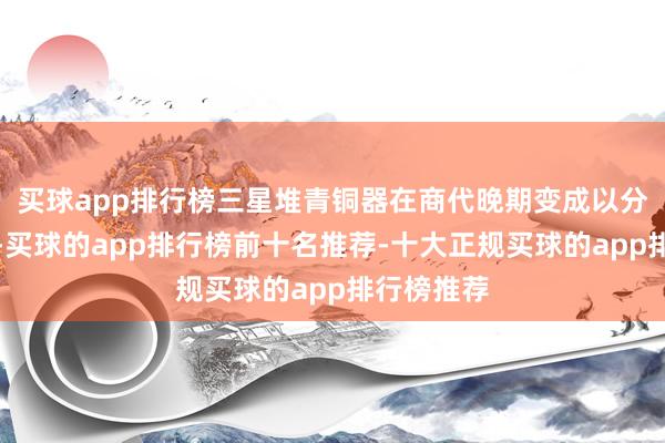 买球app排行榜三星堆青铜器在商代晚期变成以分铸为中枢-买球的app排行榜前十名推荐-十大正规买球的app排行榜推荐