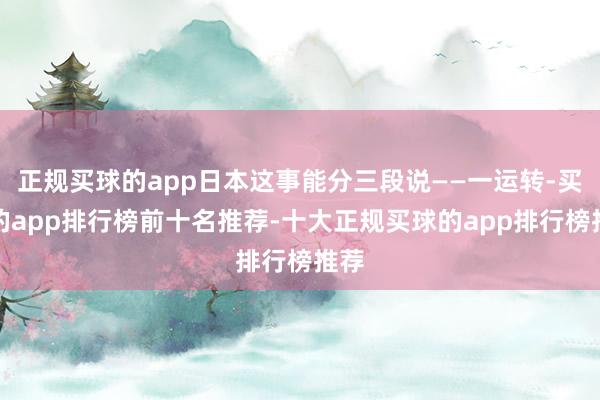 正规买球的app日本这事能分三段说——一运转-买球的app排行榜前十名推荐-十大正规买球的app排行榜推荐