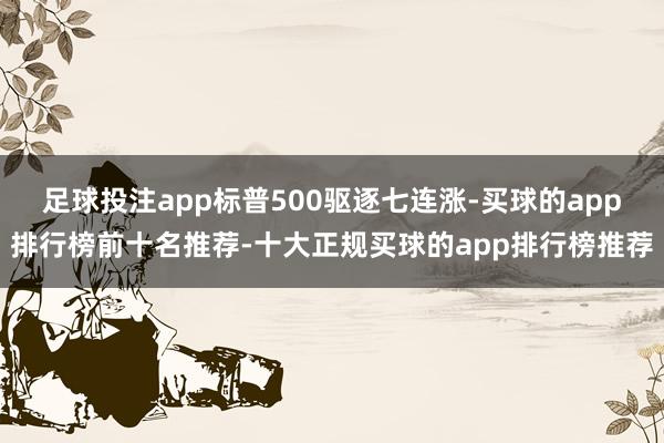 足球投注app标普500驱逐七连涨-买球的app排行榜前十名推荐-十大正规买球的app排行榜推荐