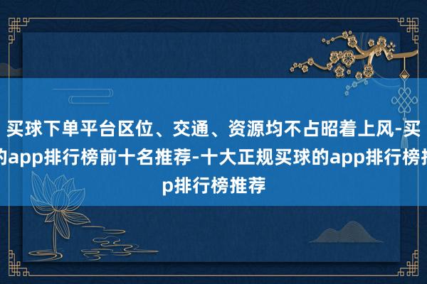 买球下单平台区位、交通、资源均不占昭着上风-买球的app排行榜前十名推荐-十大正规买球的app排行榜推荐