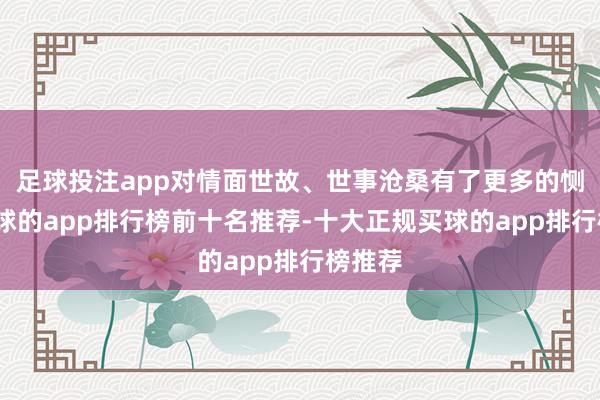 足球投注app对情面世故、世事沧桑有了更多的恻隐-买球的app排行榜前十名推荐-十大正规买球的app排行榜推荐
